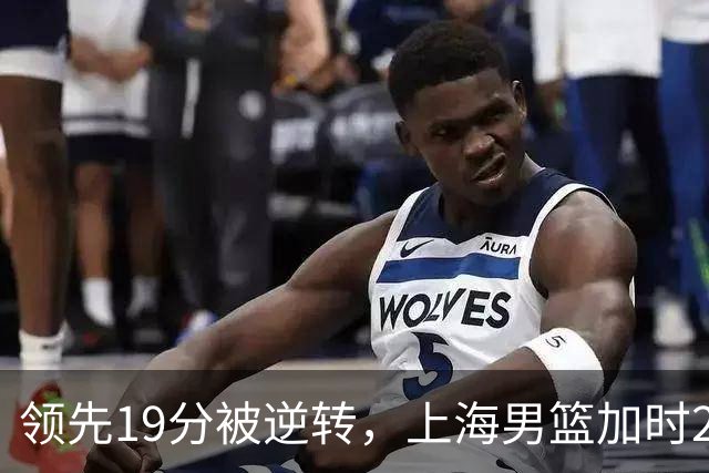 领先19分被逆转，上海男篮加时2分惜败！古德温37+4王哲林17+5，李添荣22分